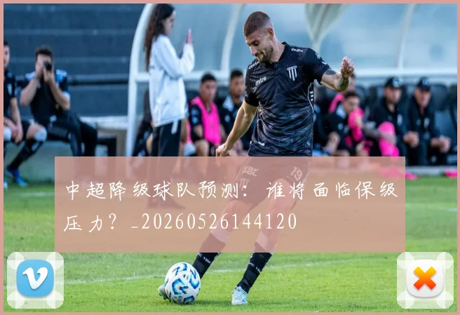 中超降级球队预测:谁将面临保级压力?_20260526144120