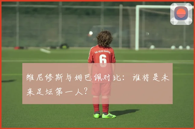 维尼修斯与姆巴佩对比:谁将是未来足坛第一人?