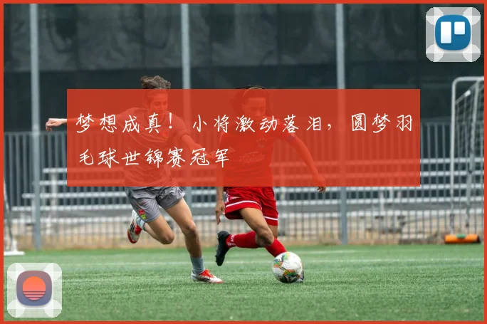 梦想成真!小将激动落泪,圆梦羽毛球世锦赛冠军