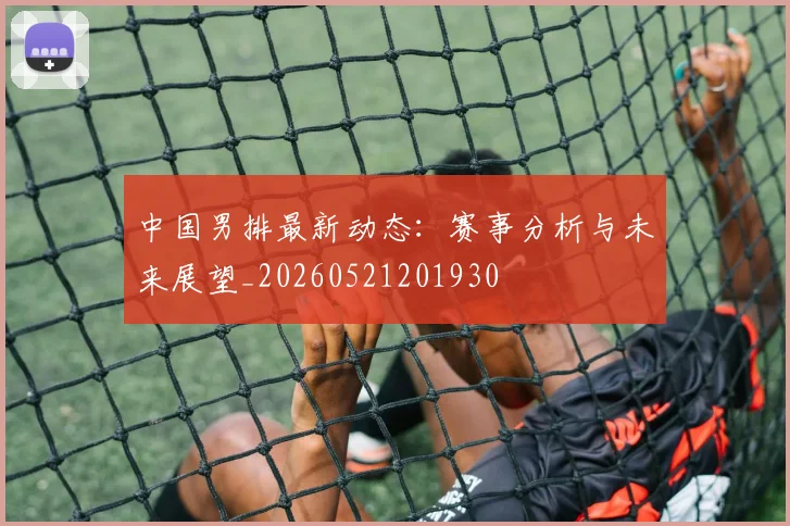 中国男排最新动态:赛事分析与未来展望_20260521201930