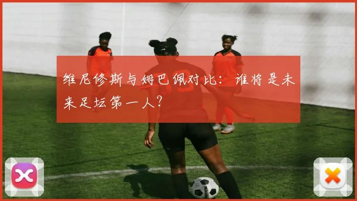 维尼修斯与姆巴佩对比：谁将是未来足坛第一人？