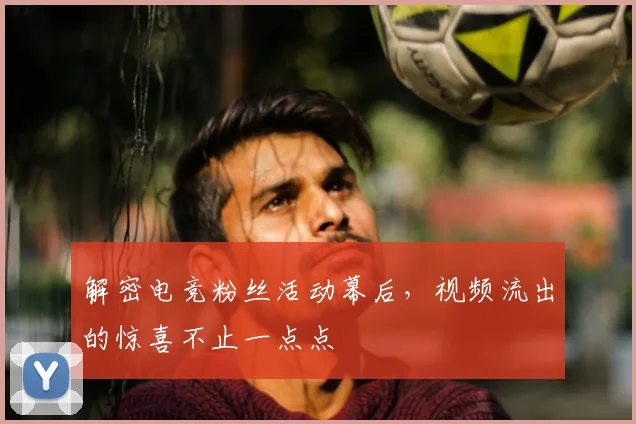 解密电竞粉丝活动幕后,视频流出的惊喜不止一点点