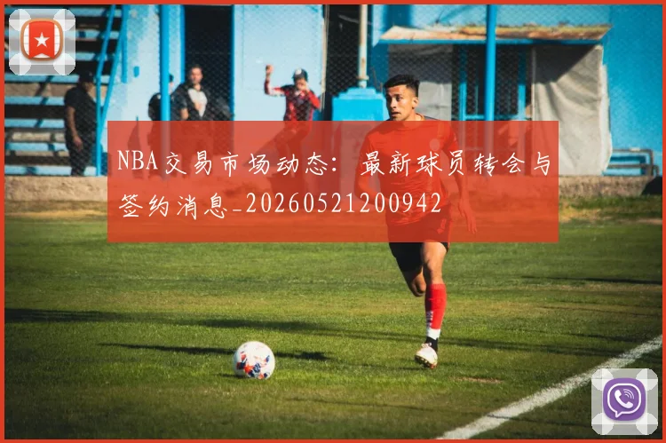 NBA交易市场动态：最新球员转会与签约消息_20260521200942