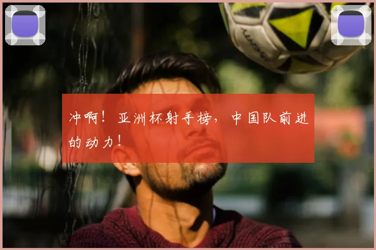 冲啊！亚洲杯射手榜，中国队前进的动力！