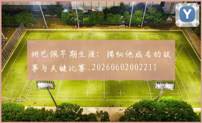 姆巴佩早期生涯：揭秘他成名的故事与关键比赛_20260602002211