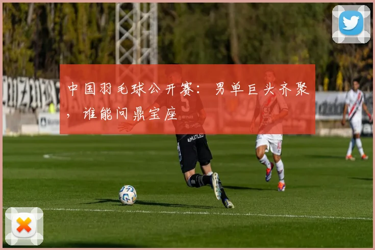 中国羽毛球公开赛:男单巨头齐聚,谁能问鼎宝座