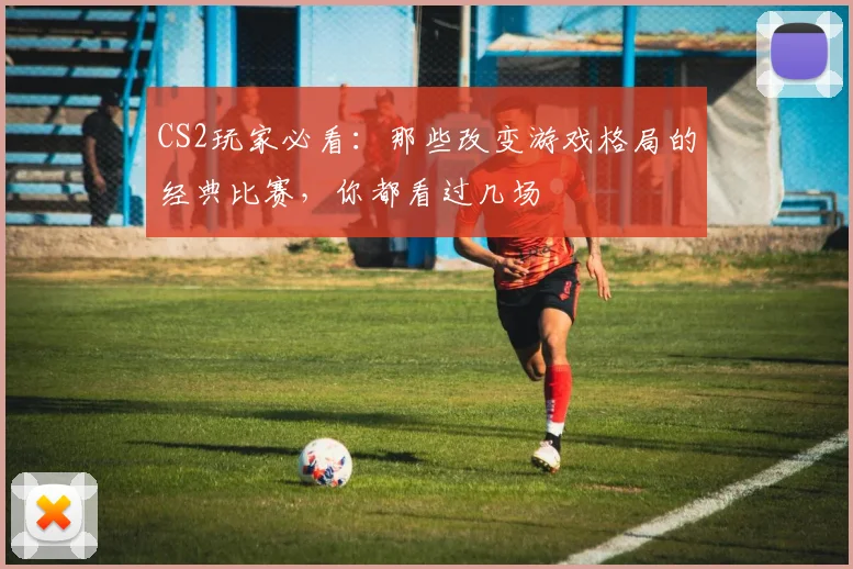 CS2玩家必看:那些改变游戏格局的经典比赛,你都看过几场