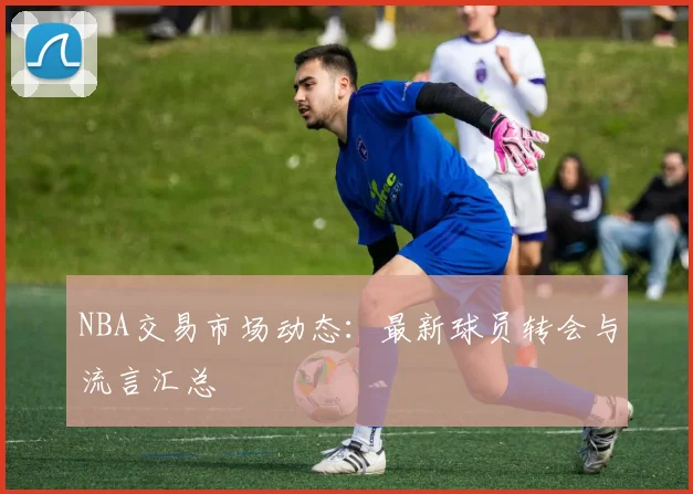 NBA交易市场动态:最新球员转会与流言汇总