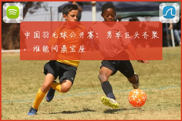 中国羽毛球公开赛:男单巨头齐聚,谁能问鼎宝座